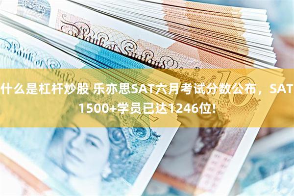 什么是杠杆炒股 乐亦思SAT六月考试分数公布，SAT1500+学员已达1246位!