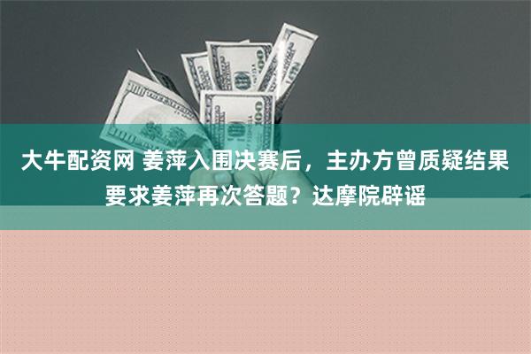 大牛配资网 姜萍入围决赛后，主办方曾质疑结果要求姜萍再次答题？达摩院辟谣