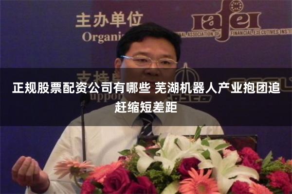 正规股票配资公司有哪些 芜湖机器人产业抱团追赶缩短差距