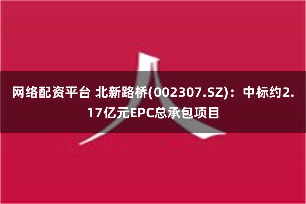 网络配资平台 北新路桥(002307.SZ)：中标约2.17亿元EPC总承包项目