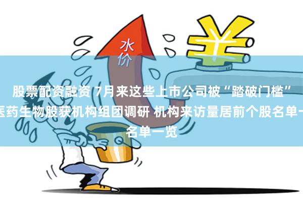 股票配资融资 7月来这些上市公司被“踏破门槛”！医药生物股获机构组团调研 机构来访量居前个股名单一览