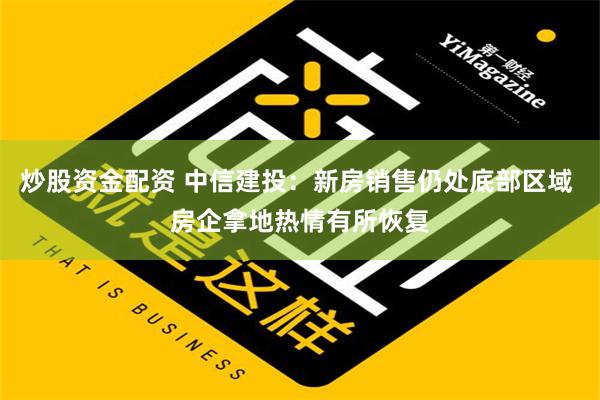 炒股资金配资 中信建投：新房销售仍处底部区域 房企拿地热情有所恢复