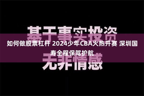 如何做股票杠杆 2024少年CBA火热开赛 深圳国寿全程保驾护航