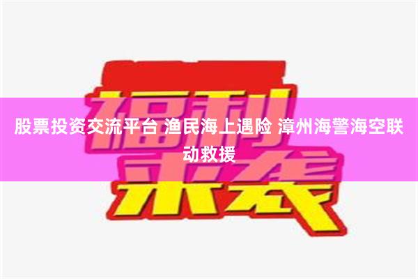 股票投资交流平台 渔民海上遇险 漳州海警海空联动救援