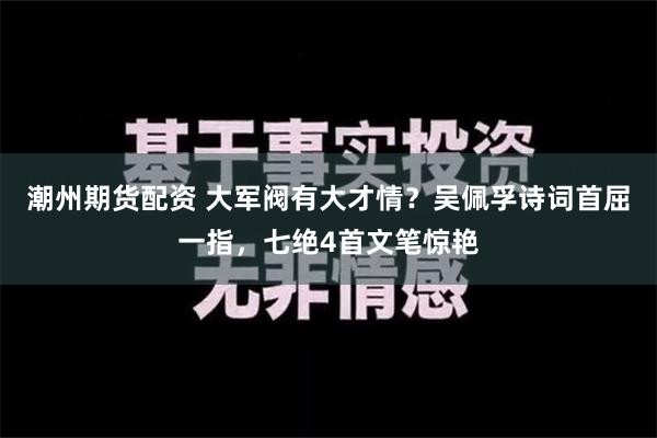 潮州期货配资 大军阀有大才情？吴佩孚诗词首屈一指，七绝4首文笔惊艳