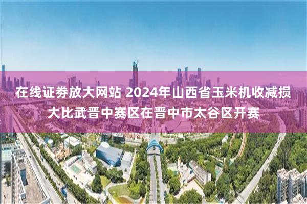 在线证劵放大网站 2024年山西省玉米机收减损大比武晋中赛区在晋中市太谷区开赛