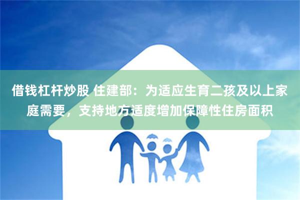 借钱杠杆炒股 住建部：为适应生育二孩及以上家庭需要，支持地方适度增加保障性住房面积