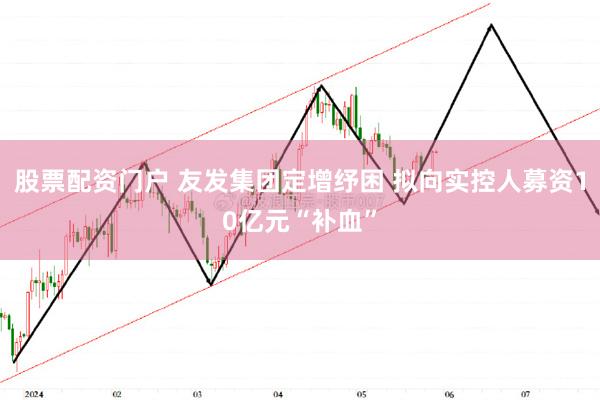 股票配资门户 友发集团定增纾困 拟向实控人募资10亿元“补血”