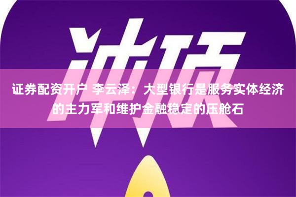 证券配资开户 李云泽：大型银行是服务实体经济的主力军和维护金融稳定的压舱石