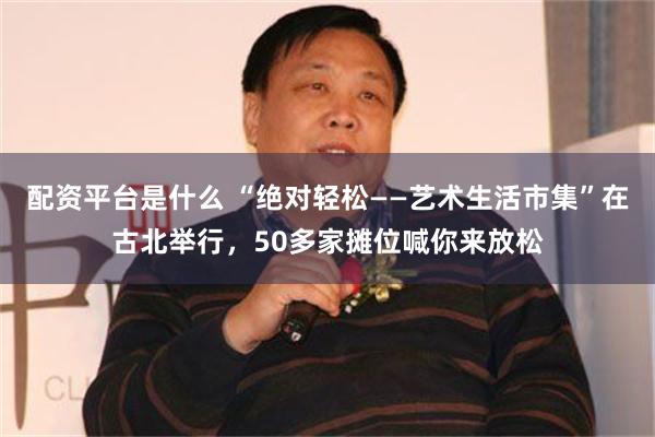 配资平台是什么 “绝对轻松——艺术生活市集”在古北举行，50多家摊位喊你来放松