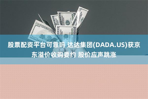 股票配资平台可靠吗 达达集团(DADA.US)获京东溢价收购要约 股价应声跳涨