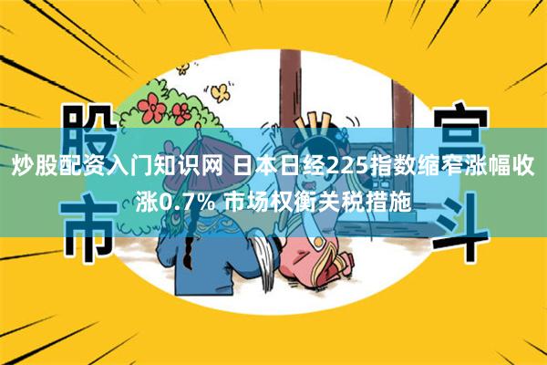 炒股配资入门知识网 日本日经225指数缩窄涨幅收涨0.7% 市场权衡关税措施